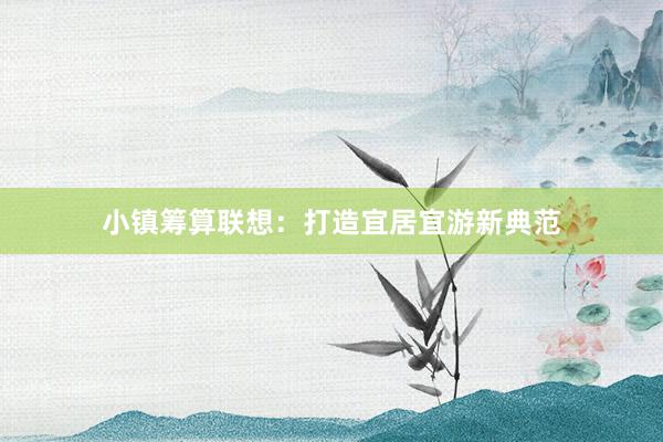 小镇筹算联想：打造宜居宜游新典范