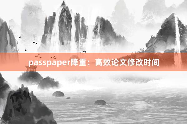 passpaper降重：高效论文修改时间