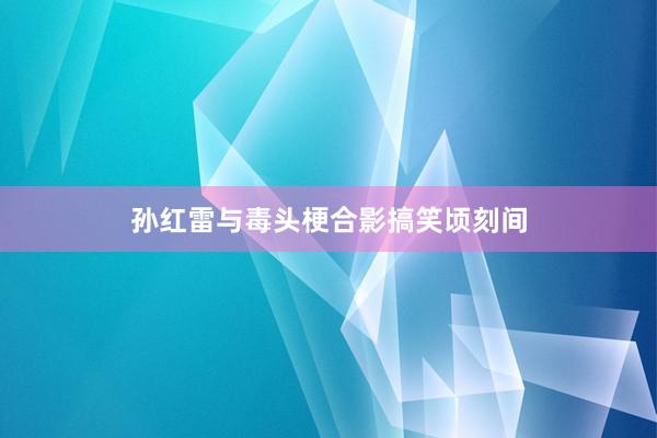 孙红雷与毒头梗合影搞笑顷刻间