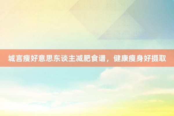 城言瘦好意思东谈主减肥食谱,健康瘦身好摄取